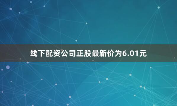 线下配资公司正股最新价为6.01元