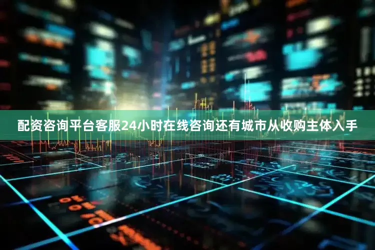 配资咨询平台客服24小时在线咨询还有城市从收购主体入手