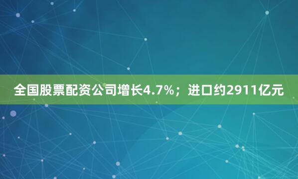 全国股票配资公司增长4.7%；进口约2911亿元