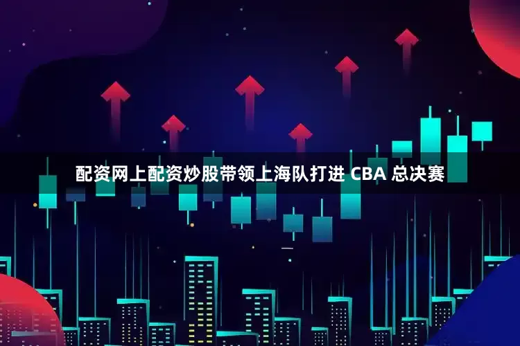 配资网上配资炒股带领上海队打进 CBA 总决赛